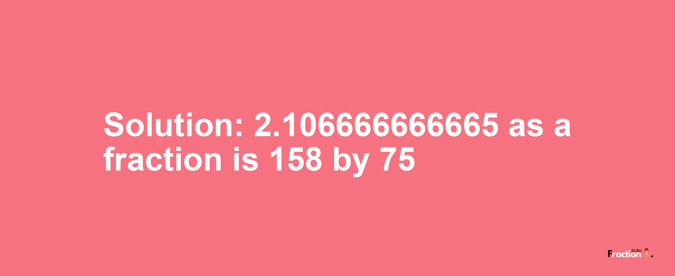 Solution:2.106666666665 as a fraction is 158/75
